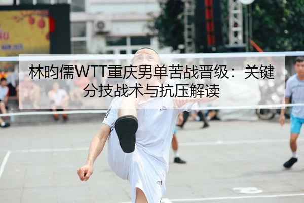 林昀儒WTT重庆男单苦战晋级：关键分技战术与抗压解读