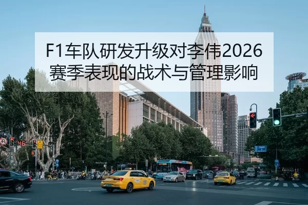 F1车队研发升级对李伟2026赛季表现的战术与管理影响