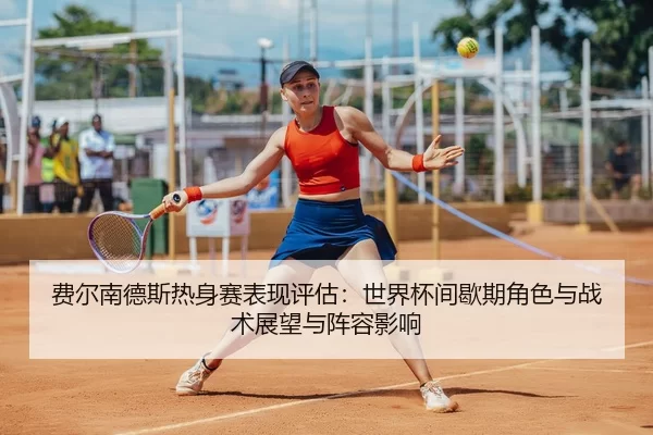 费尔南德斯热身赛表现评估：世界杯间歇期角色与战术展望与阵容影响