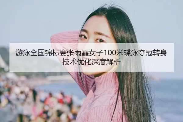 游泳全国锦标赛张雨霏女子100米蝶泳夺冠转身技术优化深度解析
