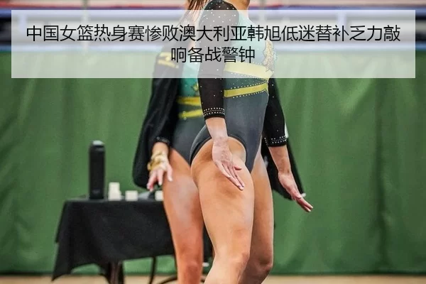 中国女篮热身赛惨败澳大利亚韩旭低迷替补乏力敲响备战警钟