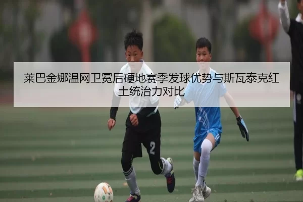 莱巴金娜温网卫冕后硬地赛季发球优势与斯瓦泰克红土统治力对比