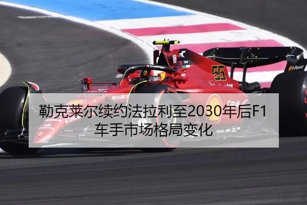 勒克莱尔续约法拉利至2030年后F1车手市场格局变化